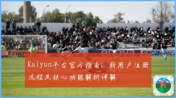 Kaiyun平台官方指南：新用户注册流程及核心功能解析详解