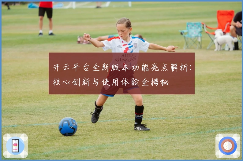 开云平台全新版本功能亮点解析：核心创新与使用体验全揭秘